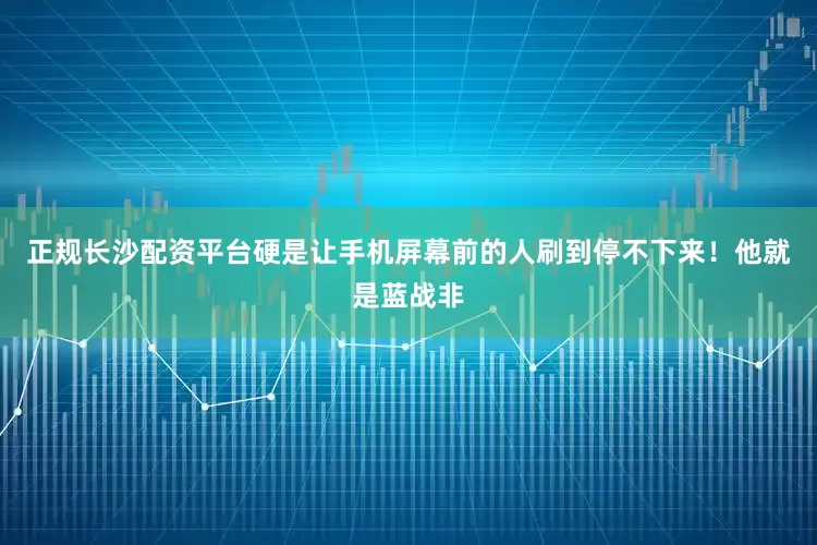 正规长沙配资平台硬是让手机屏幕前的人刷到停不下来！他就是蓝战非